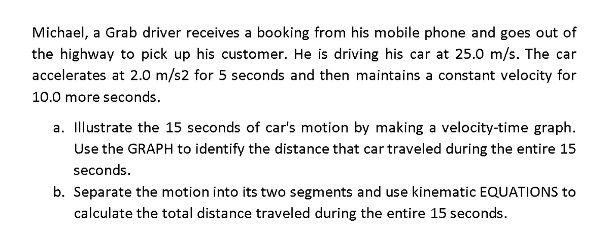 Michael, a Grab driver receives a booking from his mobile phone and goes out of
the highway to pick up his customer. He is driving his car at 25.0 m/s. The car
accelerates at 2.0 m/s2 for 5 seconds and then maintains a constant velocity for
10.0 more seconds.
a. Illustrate the 15 seconds of car's motion by making a velocity-time graph.
Use the GRAPH to identify the distance that car traveled during the entire 15
seconds.
b. Separate the motion into its two segments and use kinematic EQUATIONS to
calculate the total distance traveled during the entire 15 seconds.
