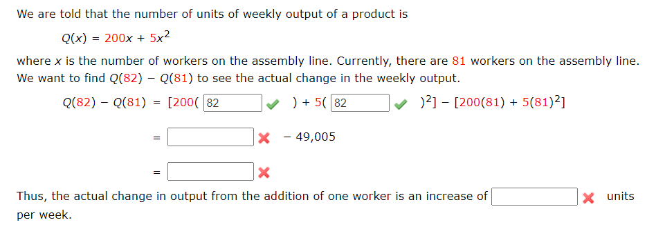 We are told that the number of units of weekly output of a product is
Q(x) = 200x + 5x²
where x is the number of workers on the assembly line. Currently, there are 81 workers on the assembly line.
We want to find Q(82) – Q(81) to see the actual change in the weekly output.
Q(82) – Q(81) = [200( 82
v ) + 5( 82
v )?] – [200(81) + 5(81)²]
%3D
X - 49,005
Thus, the actual change in output from the addition of one worker is an increase of
X units
per week.
