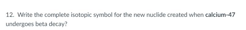 12. Write the complete isotopic symbol for the new nuclide created when calcium-47
undergoes beta decay?
