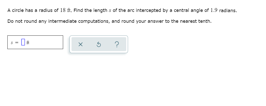A circle has a radius of 18 ft, Find the length s of the arc intercepted by a central angle of 1.9 radians.
Do not round any intermediate computations, and round your answer to the nearest tenth.
