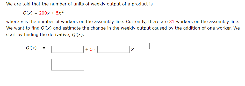 We are told that the number of units of weekly output of a product is
Q(x) = 200x + 5x²
where x is the number of workers on the assembly line. Currently, there are 81 workers on the assembly line.
We want to find Q'(x) and estimate the change in the weekly output caused by the addition of one worker. We
start by finding the derivative, Q'(x).
Q'(x)
+ 5.
II
