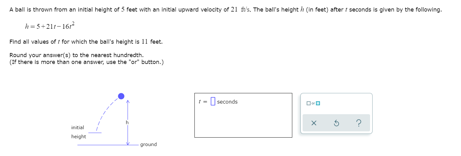 A ball is thrown from an initial height of 5 feet with an initial upward velocity of 21 ft/s. The ball's height h (in feet) after t seconds is given by the following.
h= 5+21t-161
Find all values of t for which the ball's height is 11 feet.
Round your answer(s) to the nearest hundredth.
(If there is more than one answer, use the "or" button.)
t =
-||seconds
O or O
?
initial
height
ground
