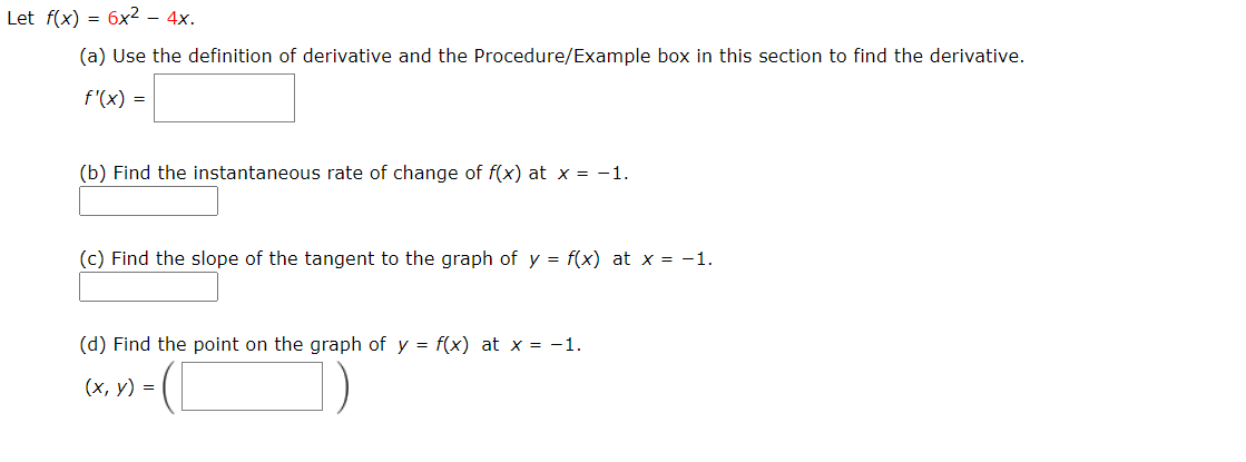 Let f(x) = 6x2 – 4x.
(a) Use the definition of derivative and the Procedure/Example box in this section to find the derivative.
f'(x) =
(b) Find the instantaneous rate of change of f(x) at x = -1.
(c) Find the slope of the tangent to the graph of y = f(x) at x = -1.
%3D
(d) Find the point on the graph of y = f(x) at x = -1.
(х, у) %3D
