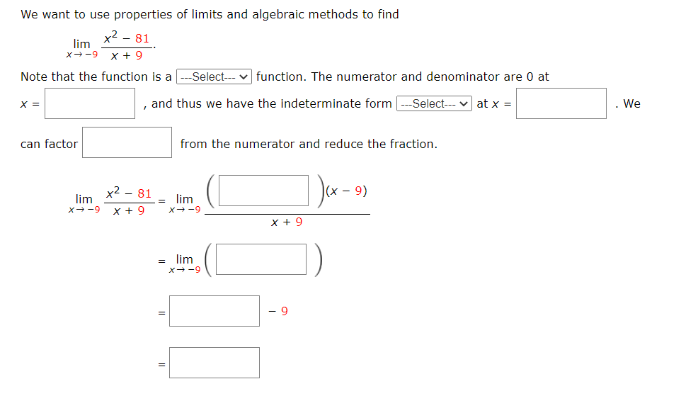 We want to use properties of limits and algebraic methods to find
x² – 81
lim
x--9 x + 9
Note that the function is a -Select--- v function. The numerator and denominator are 0 at
x =
, and thus we have the indeterminate form -Select--- v at x =
We
can factor
from the numerator and reduce the fraction.
x2 - 81
9)
lim
x--9
lim
x--9
x + 9
x + 9
= lim
x→-9
- 9
||
