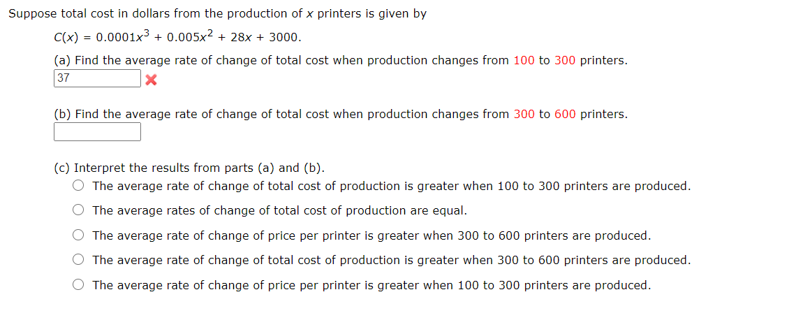 Suppose total cost in dollars from the production of x printers is given by
C(x) = 0.0001x³ + 0.005x² + 28x + 3000.
(a) Find the average rate of change of total cost when production changes from 100 to 300 printers.
37
(b) Find the average rate of change of total cost when production changes from 300 to 600 printers.
(c) Interpret the results from parts (a) and (b).
O The average rate of change of total cost of production is greater when 100 to 300 printers are produced.
The average rates of change of total cost of production are equal.
O The average rate of change of price per printer is greater when 300 to 600 printers are produced.
O The average rate of change of total cost of production is greater when 300 to 600 printers are produced.
The average rate of change of price per printer is greater when 100 to 300 printers are produced.
