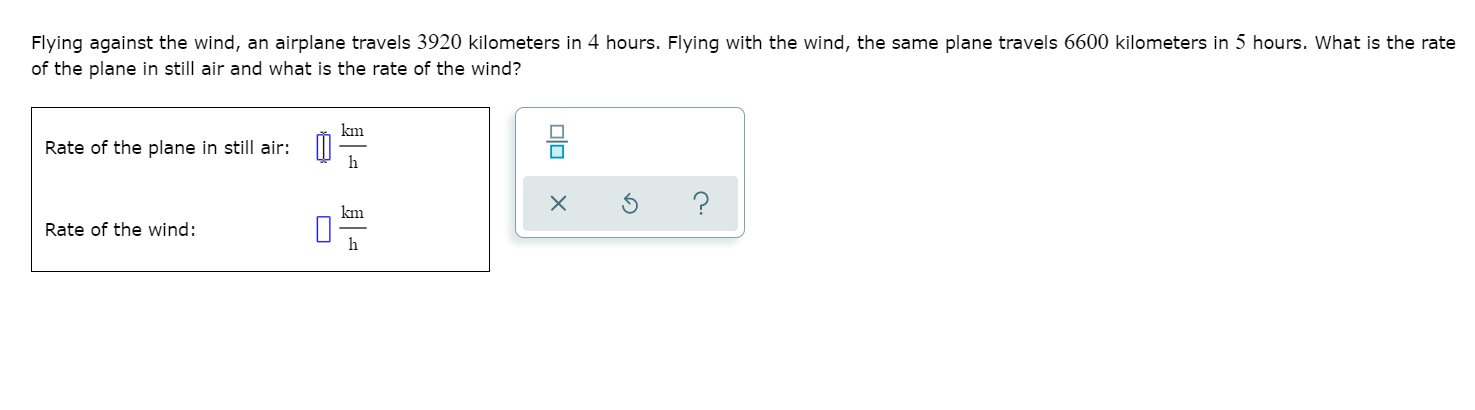 Flying against the wind, an airplane travels 3920 kilometers in 4 hours. Flying with the wind, the same plane travels 6600 kilometers in 5 hours. What is the rate
of the plane in still air and what is the rate of the wind?
km
Rate of the plane in still air: II
h
km
Rate of the wind:
h
