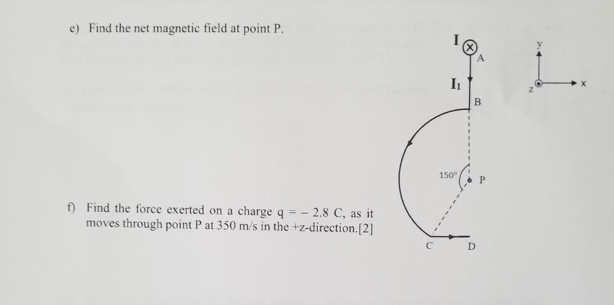 e) Find the net magnetic field at point P.
A
It
X
В
150°
f) Find the force exerted on a charge q = – 2.8 C, as it
moves through point P at 350 m/s in the +z-direction.[2]
