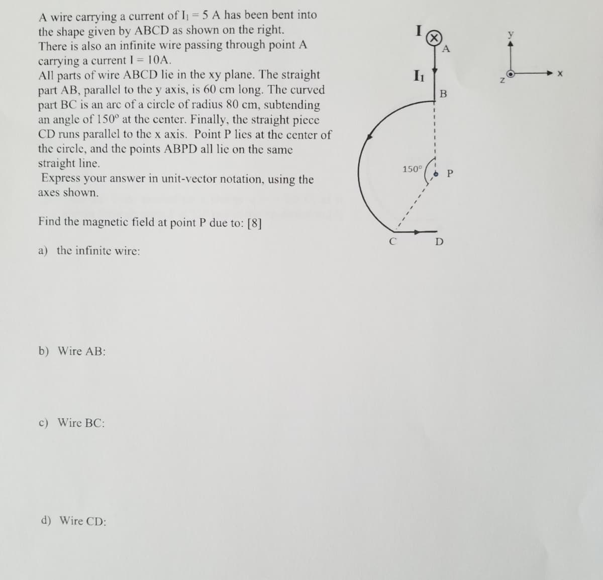 A wire carrying a current of I = 5 A has been bent into
the shape given by ABCD as shown on the right.
There is also an infinite wire passing through point A
carrying a current I 10A.
All parts of wire ABCD lie in the xy plane. The straight
part AB, parallel to the y axis, is 60 cm long. The curved
part BC is an arc of a circle of radius 80 cm, subtending
an angle of 150° at the center. Finally, the straight piece
CD runs parallel to the x axis. Point P lies at the center of
the circle, and the points ABPD all lie on the same
straight line.
Express your answer in unit-vector notation, using the
axes shown.
B
%3D
150°
Find the magnetic field at point P due to: [8]
a) the infinite wire:
b) Wire AB:
c) Wire BC:
d) Wire CD:
