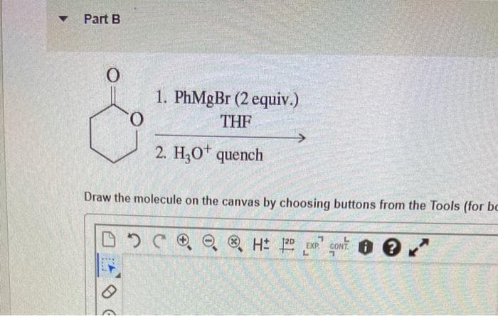 Part B
1. PhMgBr (2 equiv.)
0.
THE
2. H3O* quench
Draw the molecule on the canvas by choosing buttons from the Tools (for bc
O ® H 2D EXR
CONT. O ?

