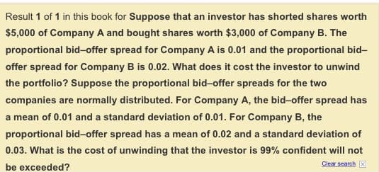 Result 1 of 1 in this book for Suppose that an investor has shorted shares worth
$5,000 of Company A and bought shares worth $3,000 of Company B. The
proportional bid-offer spread for Company A is 0.01 and the proportional bid-
offer spread for Company B is 0.02. What does it cost the investor to unwind
the portfolio? Suppose the proportional bid-offer spreads for the two
companies are normally distributed. For Company A, the bid-offer spread has
a mean of 0.01 and a standard deviation of 0.01. For Company B, the
proportional bid-offer spread has a mean of 0.02 and a standard deviation of
0.03. What is the cost of unwinding that the investor is 99% confident will not
be exceeded?
Clear search X