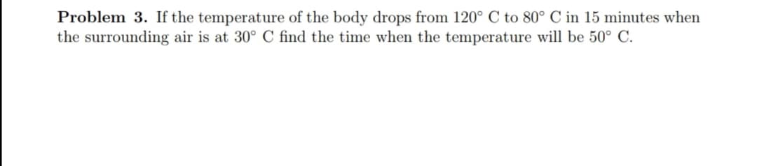 Problem 3. If the temperature of the body drops from 120° C to 80° C in 15 minutes when
the surrounding air is at 30° C find the time when the temperature will be 50° C.
