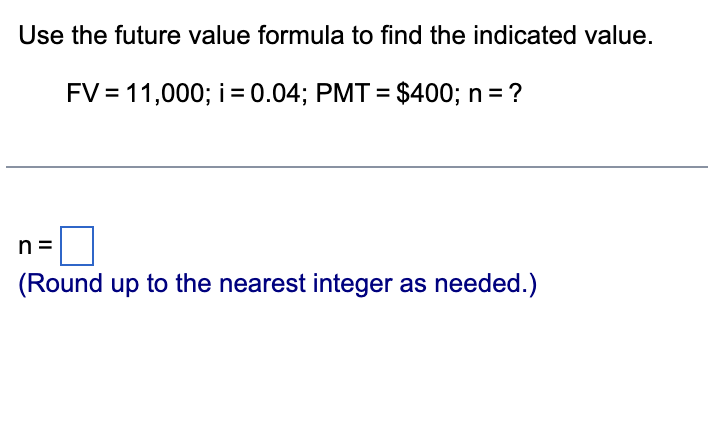 Use the future value formula to find the indicated value.
FV = 11,000; i = 0.04; PMT= $400; n = ?
n
(Round up to the nearest integer as needed.)