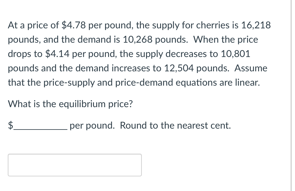 At a price of $4.78 per pound, the supply for cherries is 16,218
pounds, and the demand is 10,268 pounds. When the price
drops to $4.14 per pound, the supply decreases to 10,801
pounds and the demand increases to 12,504 pounds. Assume
that the price-supply and price-demand equations are linear.
What is the equilibrium price?
$
per pound. Round to the nearest cent.