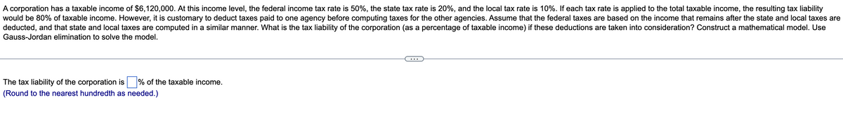 A corporation has a taxable income of $6,120,000. At this income level, the federal income tax rate is 50%, the state tax rate is 20%, and the local tax rate is 10%. If each tax rate is applied to the total taxable income, the resulting tax liability
would be 80% of taxable income. However, it is customary to deduct taxes paid to one agency before computing taxes for the other agencies. Assume that the federal taxes are based on the income that remains after the state and local taxes are
deducted, and that state and local taxes are computed in a similar manner. What is the tax liability of the corporation (as a percentage of taxable income) if these deductions are taken into consideration? Construct a mathematical model. Use
Gauss-Jordan elimination to solve the model.
The tax liability of the corporation is % of the taxable income.
(Round to the nearest hundredth as needed.)