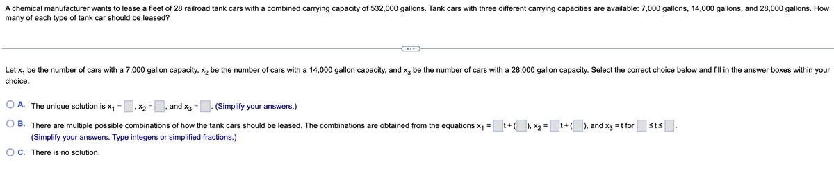 A chemical manufacturer wants to lease a fleet of 28 railroad tank cars with a combined carrying capacity of 532,000 gallons. Tank cars with three different carrying capacities are available: 7,000 gallons, 14,000 gallons, and 28,000 gallons. How
many of each type of tank car should be leased?
Let x₁ be the number of cars with a 7,000 gallon capacity, x₂ be the number of cars with a 14,000 gallon capacity, and x3 be the number of cars with a 28,000 gallon capacity. Select the correct choice below and fill in the answer boxes within your
choice.
O A. The unique solution is x₁ =, X₂ =, and x3 =
(Simplify your answers.)
t + (___), x₂ =
t+ (___), and
X3
= t for
st≤
B. There are multiple possible combinations of how the tank cars should be leased. The combinations are obtained from the equations x₁ =
(Simplify your answers. Type integers or simplified fractions.)
OC. There is no solution.