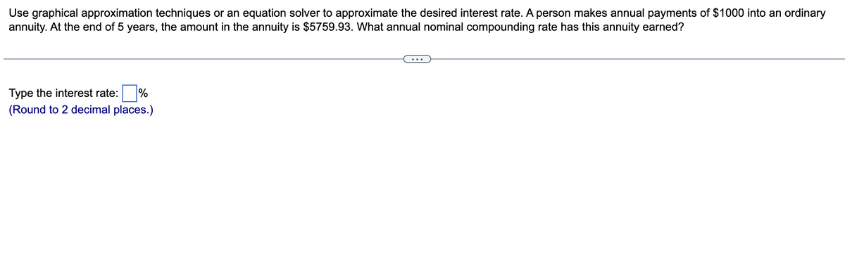 Use graphical approximation techniques or an equation solver to approximate the desired interest rate. A person makes annual payments of $1000 into an ordinary
annuity. At the end of 5 years, the amount in the annuity is $5759.93. What annual nominal compounding rate has this annuity earned?
Type the interest rate: %
(Round to 2 decimal places.)