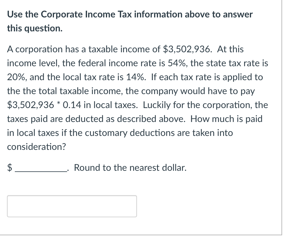 Use the Corporate Income Tax information above to answer
this question.
A corporation has a taxable income of $3,502,936. At this
income level, the federal income rate is 54%, the state tax rate is
20%, and the local tax rate is 14%. If each tax rate is applied to
the the total taxable income, the company would have to pay
$3,502,936 * 0.14 in local taxes. Luckily for the corporation, the
taxes paid are deducted as described above. How much is paid
in local taxes if the customary deductions are taken into
consideration?
Round to the nearest dollar.