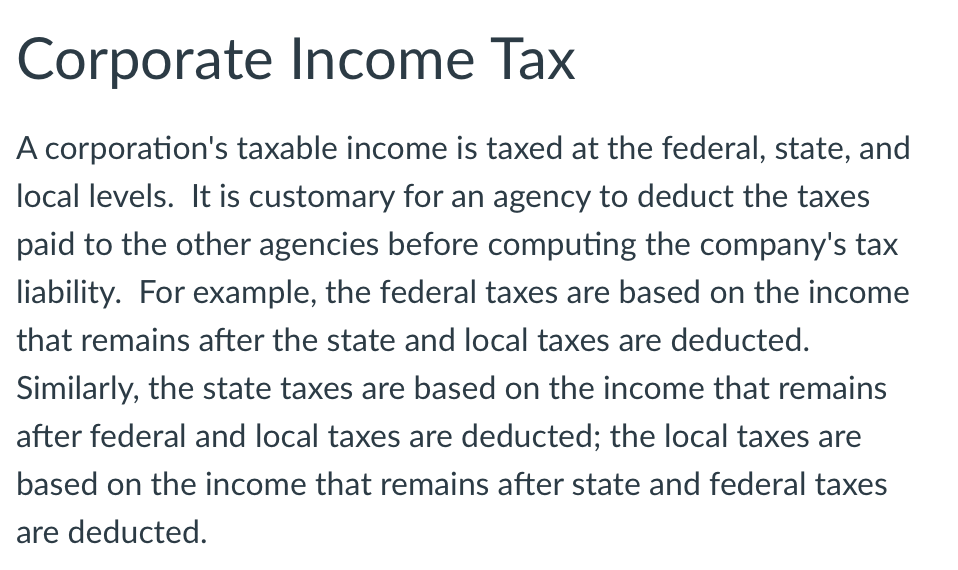 Corporate Income Tax
A corporation's taxable income is taxed at the federal, state, and
local levels. It is customary for an agency to deduct the taxes
paid to the other agencies before computing the company's tax
liability. For example, the federal taxes are based on the income
that remains after the state and local taxes are deducted.
Similarly, the state taxes are based on the income that remains
after federal and local taxes are deducted; the local taxes are
based on the income that remains after state and federal taxes
are deducted.