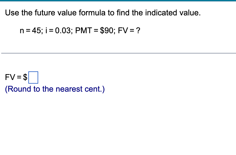 Use the future value formula to find the indicated value.
n = 45; i = 0.03; PMT= $90; FV = ?
FV = $
(Round to the nearest cent.)
