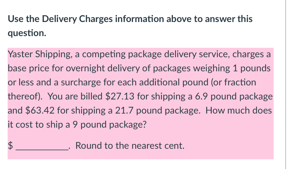 Use the Delivery Charges information above to answer this
question.
Yaster Shipping, a competing package delivery service, charges a
base price for overnight delivery of packages weighing 1 pounds
or less and a surcharge for each additional pound (or fraction
thereof). You are billed $27.13 for shipping a 6.9 pound package
and $63.42 for shipping a 21.7 pound package. How much does
it cost to ship a 9 pound package?
$
Round to the nearest cent.