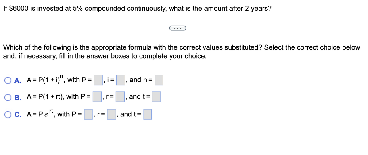 If $6000 is invested at 5% compounded continuously, what is the amount after 2 years?
Which of the following is the appropriate formula with the correct values substituted? Select the correct choice below
and, if necessary, fill in the answer boxes to complete your choice.
O A. A=P(1+i)n, with P =
i=
and n =
r=
and t
t=
B. A= P(1 + rt), with P =
OC. A=Pet, with P =
r=
"
"
and t =