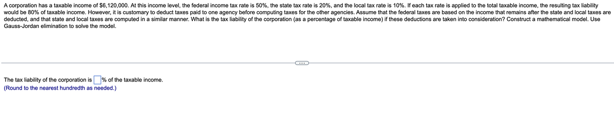 A corporation has a taxable income of $6,120,000. At this income level, the federal income tax rate is 50%, the state tax rate is 20%, and the local tax rate is 10%. If each tax rate is applied to the total taxable income, the resulting tax liability
would be 80% of taxable income. However, it is customary to deduct taxes paid to one agency before computing taxes for the other agencies. Assume that the federal taxes are based on the income that remains after the state and local taxes are
deducted, and that state and local taxes are computed in a similar manner. What is the tax liability of the corporation (as a percentage of taxable income) if these deductions are taken into consideration? Construct a mathematical model. Use
Gauss-Jordan elimination to solve the model.
The tax liability of the corporation is % of the taxable income.
(Round to the nearest hundredth as needed.)