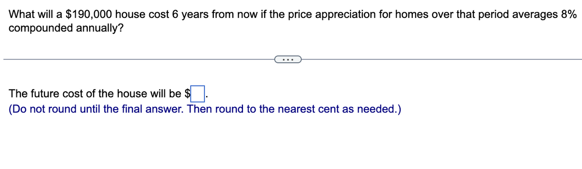 What will a $190,000 house cost 6 years from now if the price appreciation for homes over that period averages 8%
compounded annually?
The future cost of the house will be $.
(Do not round until the final answer. Then round to the nearest cent as needed.)