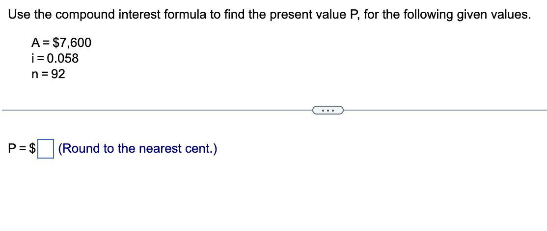 Use the compound interest formula to find the present value P, for the following given values.
A = $7,600
i = 0.058
n = 92
(Round to the nearest cent.)
P= $