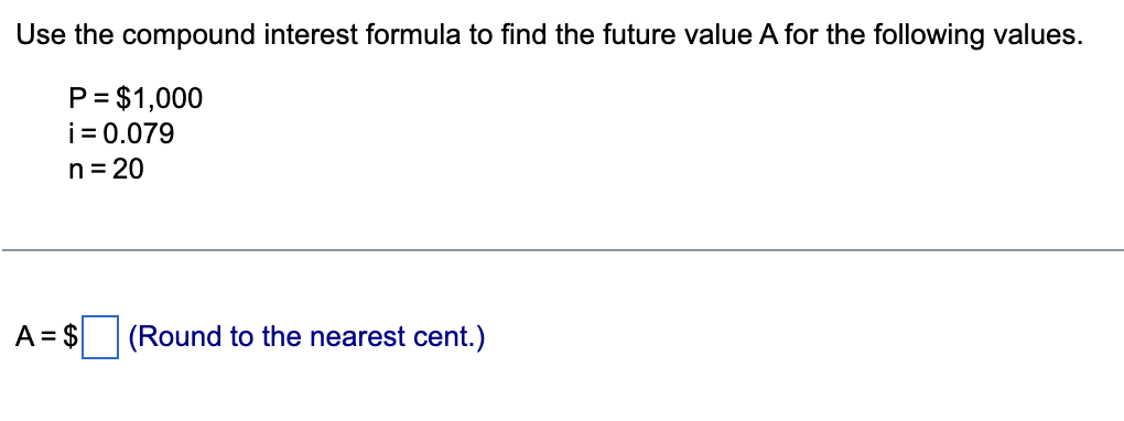 Use the compound interest formula to find the future value A for the following values.
P = $1,000
i = 0.079
n = 20
(Round to the nearest cent.)
A = $