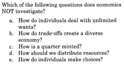 Which of the following questions does economics
NOT investigate?
a. How do individuals deal with unlimited
wants?
b. How do trade-offs create a diverse
economy?
c. How is a quarter minted?
d. How should we distribute resources?
e. How do individuals make choices?
