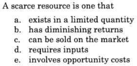 A scarce resource is one that
a. exists in a limited quantity
b. has diminishing returns
c. can be sold on the market
d. requires inputs
e. involves opportunity costs
