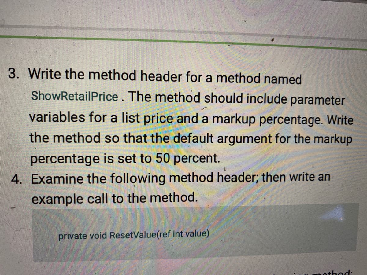 3. Write the method header for a method named
ShowRetailPrice. The method should include parameter
variables for a list price and a markup percentage. Write
the method so that the default argument for the markup
percentage is set to 50 percent.
4. Examine the following method header; then write an
example call to the method.
private void ResetValue(ref int value)
nthod:
