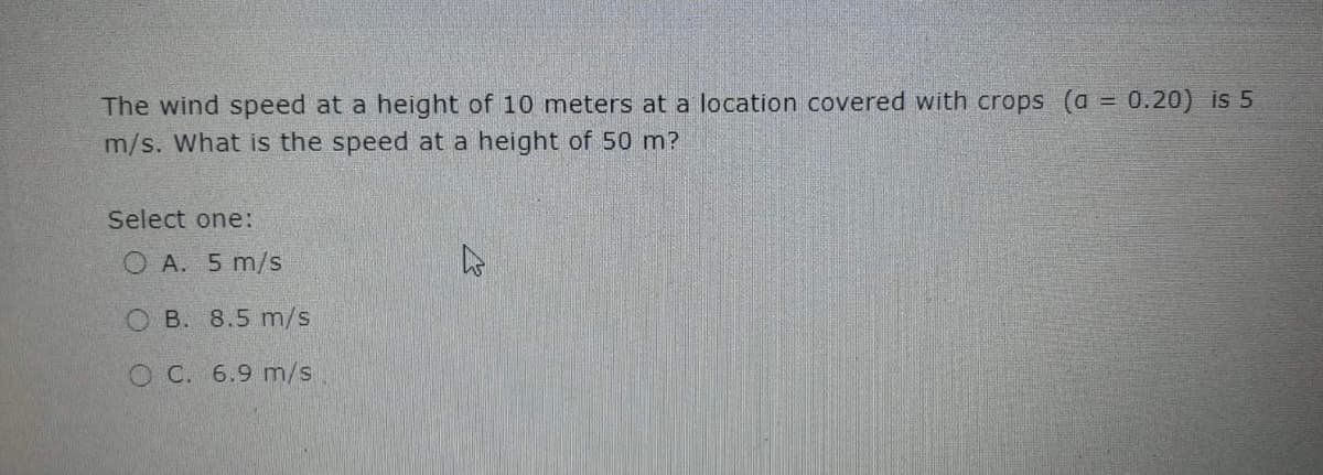 The wind speed at a height of 10 meters at a location covered with crops (a = 0.20) is 5
!!
m/s. What is the speed at a height of 50 m?
Select one:
O A. 5 m/s
O B. 8.5 m/s
O C. 6.9 m/s
