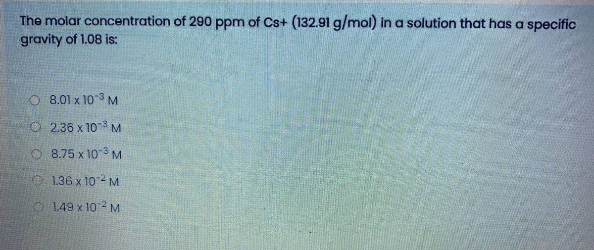 The molar concentration of 290 ppm of Cs+ (132.91 g/mol) in a solution that has a specific
gravity of 1.08 is:
O 8.01 x 103 M
O 2.36 x 10 3 M
O8.75 x 10 3 M
O 136 x 102 M
O1.49 x 10 2 M
