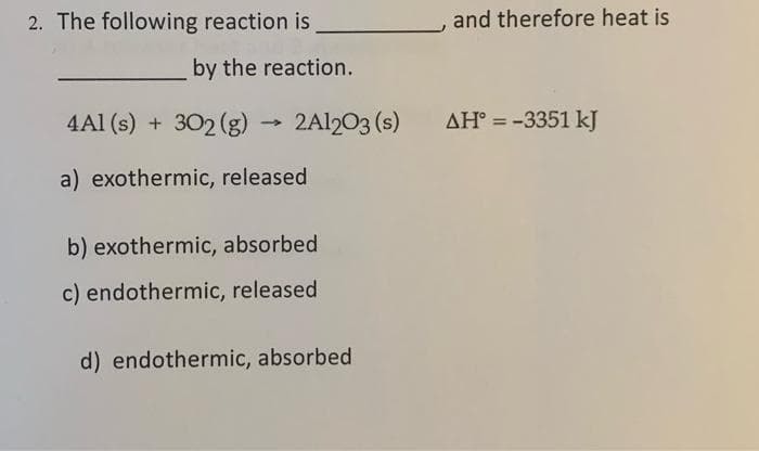 2. The following reaction is
by the reaction.
4A1 (s) + 302 (g)
a) exothermic, released
→
2A1203 (s)
b) exothermic, absorbed
c) endothermic, released
d) endothermic, absorbed
and therefore heat is
AH° = -3351 kJ