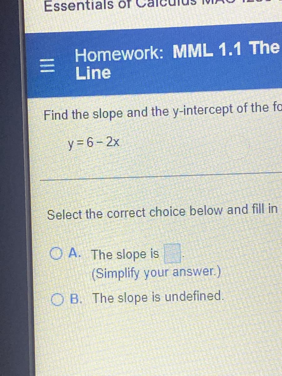 Essentials of
Homework: MML 1.1 The
Line
Find the slope and the y-intercept of the fo
y=6 -2x
Select the correct choice below and fill in
OA. The slope is
(Simplify your answer.)
OB. The slope is undefined.
