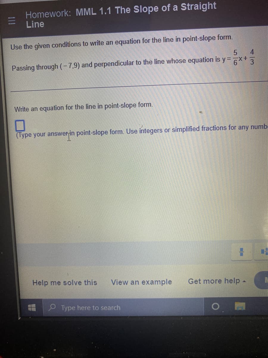 Homework: MML 1.1 The Slope of a Straight
Line
Use the given conditions to write an equation for the line in point-slope form.
5
4
Passing through (-7,9) and perpendicular to the line whose equation is y=x+3
Write an equation for the line in point-slope form.
7
(Type your answer in point-slope form. Use integers or simplified fractions for any numb
Help me solve this View an example Get more help -
WE WITH
Type here to search