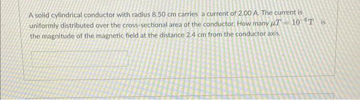A solid cylindrical conductor with radius 8.50 cm carries a current of 2.00 A. The current is
uniformly distributed over the cross-sectional area of the conductor. How many T
the magnitude of the magnetic field at the distance 2.4 cm from the conductor axis.
10 T is
