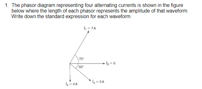 1. The phasor diagram representing four alternating currents is shown in the figure
below where the length of each phasor represents the amplitude of that waveform.
Write down the standard expression for each waveform.
L-4A
1₁-7A
70⁰
50⁰
-1₂-6
1₂=5A