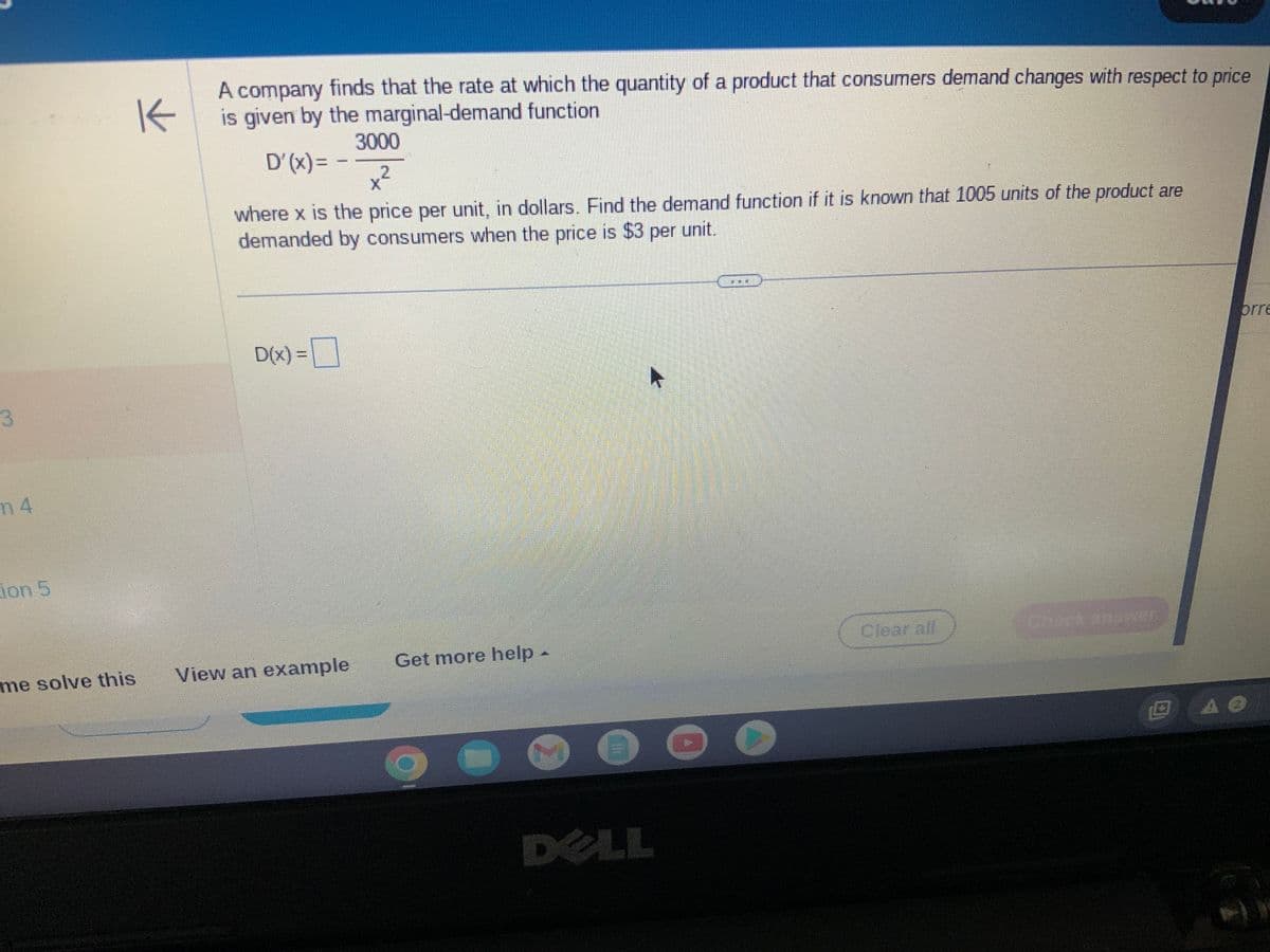 3
n 4
ion 5
K
A company finds that the rate at which the quantity of a product that consumers demand changes with respect to price
is given by the marginal-demand function
me solve this
D'(x)= -
where x is the price per unit, in dollars. Find the demand function if it is known that 1005 units of the product are
demanded by consumers when the price is $3 per unit.
D(x) =
3000
x²
2
View an example
Get more help -
DELL
Clear all
Check answer
DA O