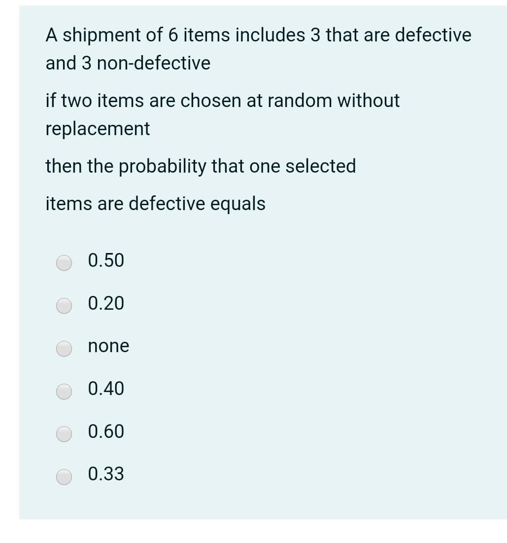A shipment of 6 items includes 3 that are defective
and 3 non-defective
if two items are chosen at random without
replacement
then the probability that one selected
items are defective equals
0.50
0.20
none
0.40
0.60
0.33

