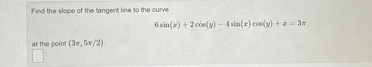 Find the slope of the tangent line to the curve
6 sin(x) + 2 cos(y) – 4 sin(x) cos(y) + x = 3T
at the point (3T, 57/2).
