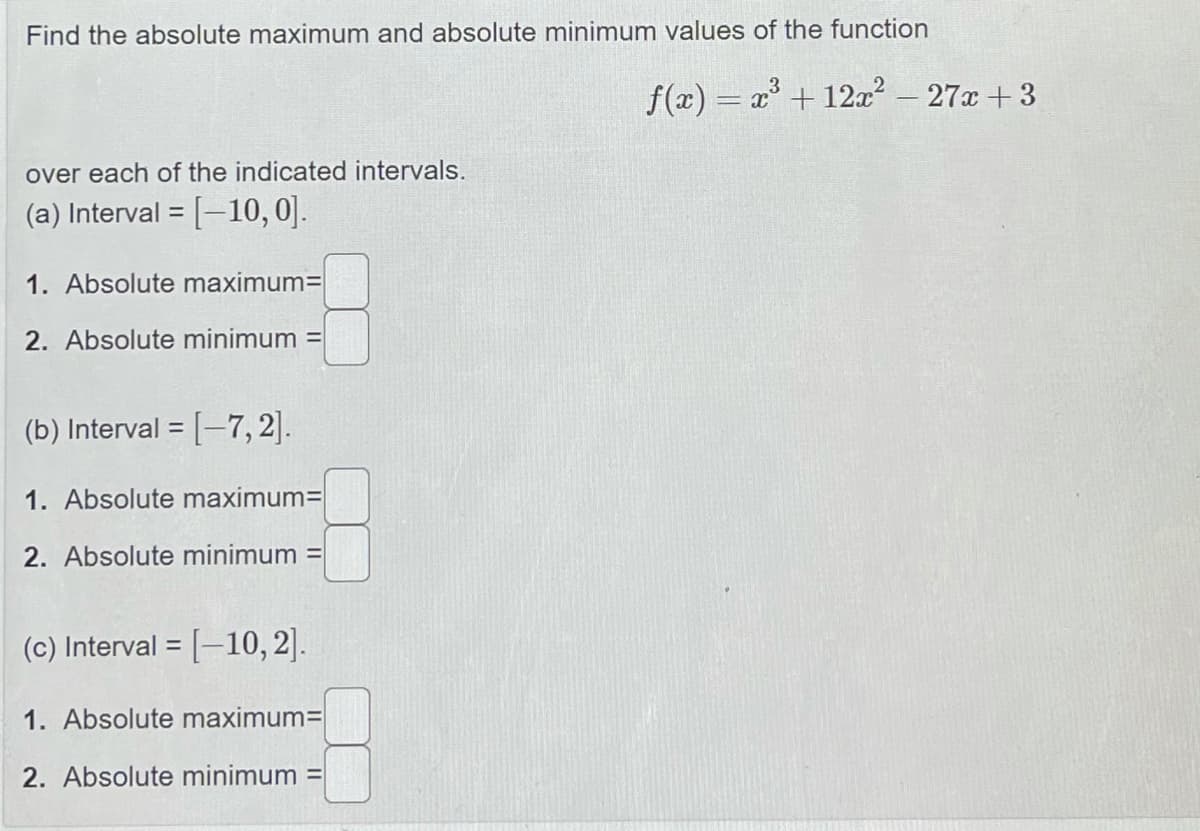 Find the absolute maximum and absolute minimum values of the function
f(x) = x + 12æ? – 27x +3
%3D
over each of the indicated intervals.
(a) Interval = [-10,0].
1. Absolute maximum=
2. Absolute minimum
(b) Interval = [-7, 2].
%3D
1. Absolute maximum=
2. Absolute minimum =
(c) Interval = [-10, 2].
%3D
1. Absolute maximum=
2. Absolute minimum =
