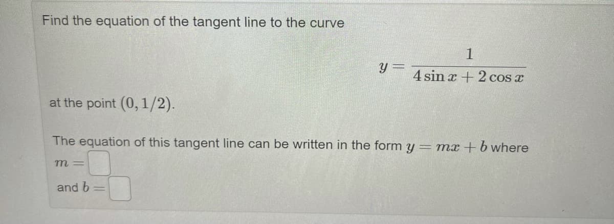 Find the equation of the tangent line to the curve
1
y =
4 sin x +2 cos x
at the point (0, 1/2).
The equation of this tangent line can be written in the form y = mx+b where
m =
and b
