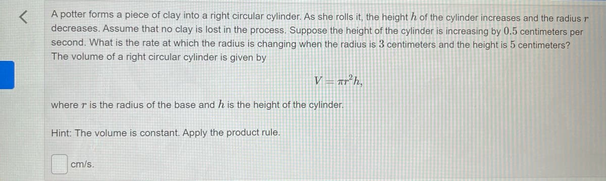 A potter forms a piece of clay into a right circular cylinder. As she rolls it, the height h of the cylinder increases and the radiusr
decreases. Assume that no clay is lost in the process. Suppose the height of the cylinder is increasing by 0.5 centimeters per
second. What is the rate at which the radius is changing when the radius is 3 centimeters and the height is 5 centimeters?
The volume of a right circular cylinder is given by
V = ar²h,
where r is the radius of the base and h is the height of the cylinder.
Hint: The volume is constant. Apply the product rule.
cm/s.
