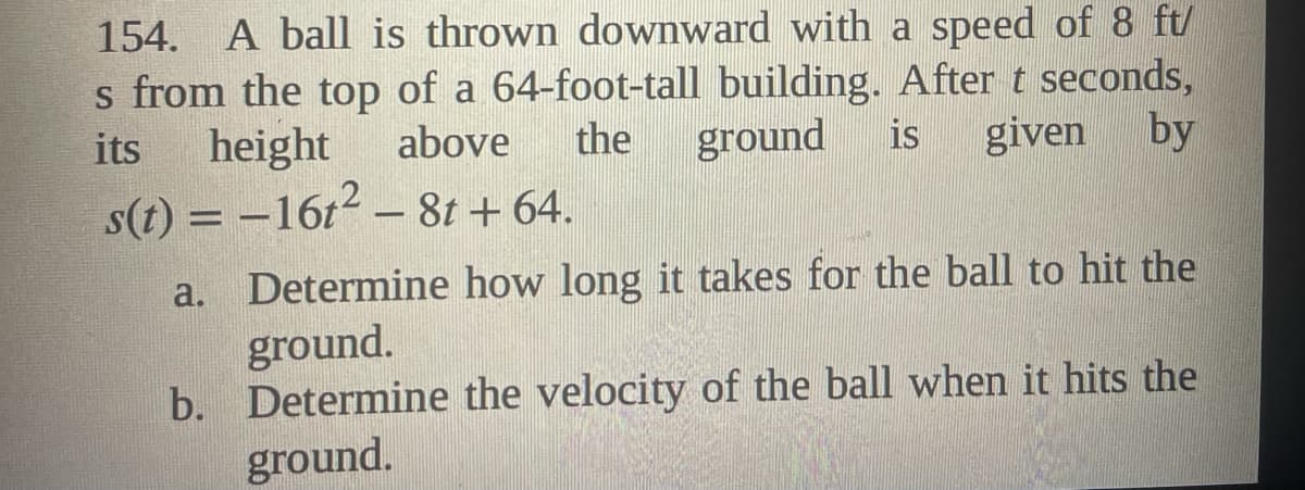 154. A ball is thrown downward with a speed of 8 ft/
s from the top of a 64-foot-tall building. After t seconds,
height
its
above
the
ground
is
given
by
s(t) = -16t2 – 8t + 64.
Determine how long it takes for the ball to hit the
ground.
b. Determine the velocity of the ball when it hits the
ground.
a.
