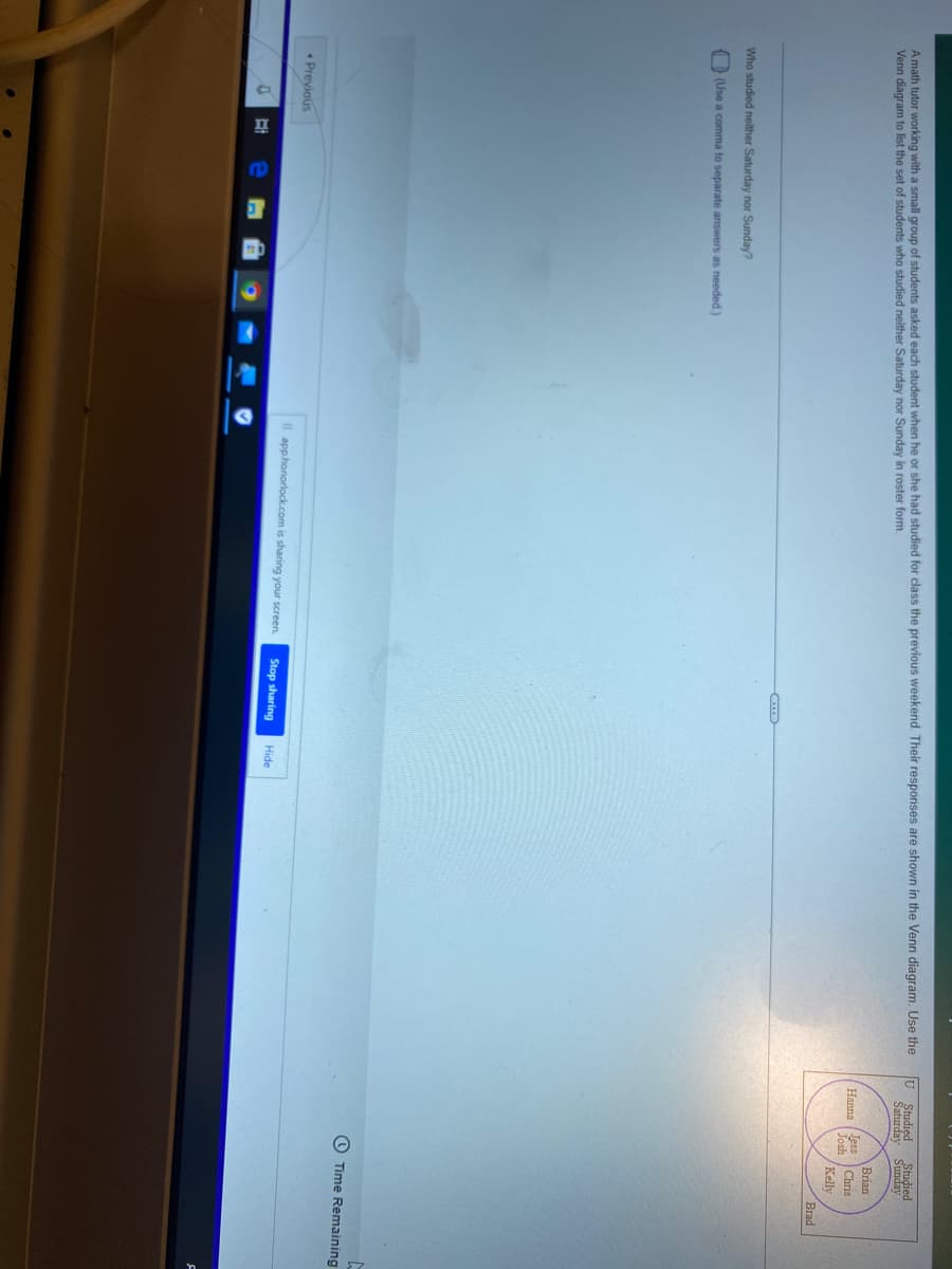 A math tutor working with a small group of students asked each student when he or she had studied for class the previous weekend. Their responses are shown in the Venn diagram. Use the
Venn diagram to list the set of students who studied neither Saturday nor Sunday in roster form.
Hanna Jess
Josh
Who studied neither Saturday nor Sunday?
Stop sharing
Hide
(Use a comma to separate answers as needed.)
Previous
0
Il app.honorlock.com is sharing your screen.
Studied Studied
Saturday
Sunday
Brian
Chris
Kelly
Brad
Time Remaining.
