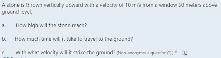 A stone is thrown vertically upward with a velocity of 10 m/s from a window 50 meters above
ground level.
How high will the stone reach?
а.
b.
How much time will it take to travel to the ground?
With what velocity will it strike the ground? (Non-anonymous questionO) *
C.
