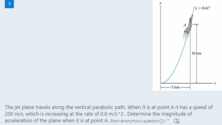 = 0.4x
10 km
- 5 km -
The jet plane travels along the vertical parabolic path. When it is at point A it has a speed of
200 m/s, which is increasing at the rate of 0.8 m/s^2. Determine the magnitude of
acceleration of the plane when it is at point A. (Non-anonymous questionO) *
3.
