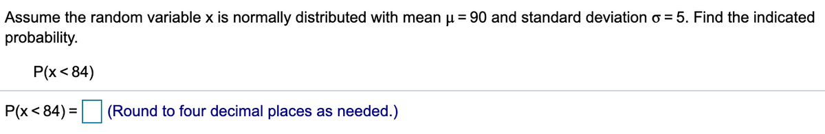 Assume the random variable x is normally distributed with mean u = 90 and standard deviation o = 5. Find the indicated
probability.
P(x < 84)
P(x< 84) = (Round to four decimal places as needed.)
%3D
